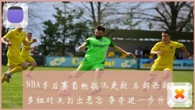 NBA季后赛首轮战况更新 东部西部多组对决打出悬念 争夺进一步升温