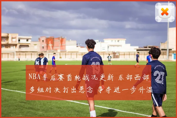 NBA季后赛首轮战况更新 东部西部多组对决打出悬念 争夺进一步升温